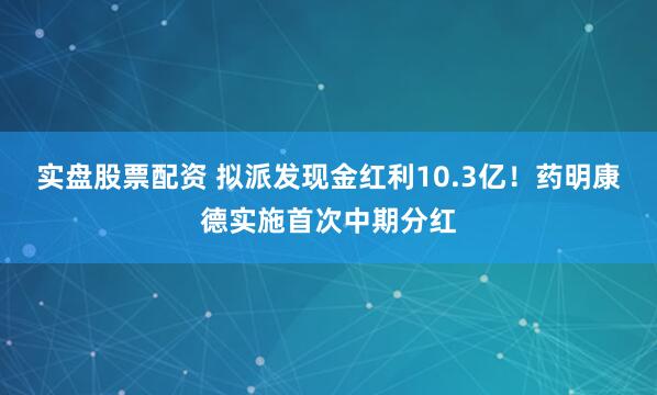 实盘股票配资 拟派发现金红利10.3亿！药明康德实施首次中期分红