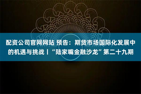 配资公司官网网站 预告：期货市场国际化发展中的机遇与挑战丨“陆家嘴金融沙龙”第二十九期