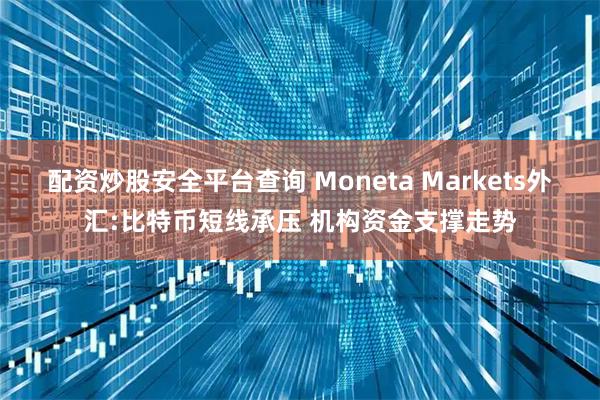 配资炒股安全平台查询 Moneta Markets外汇:比特币短线承压 机构资金支撑走势
