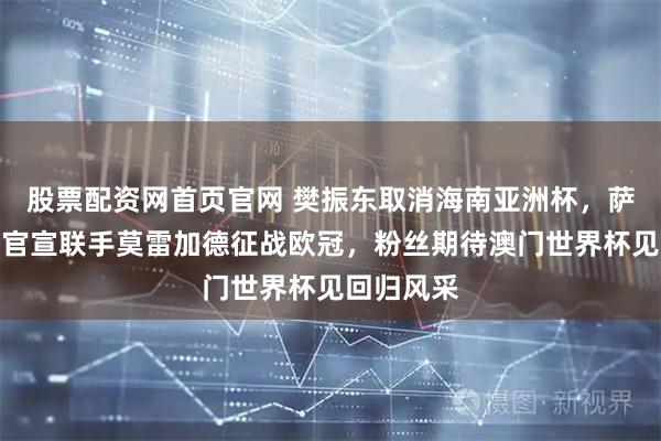 股票配资网首页官网 樊振东取消海南亚洲杯，萨尔布吕肯官宣联手莫雷加德征战欧冠，粉丝期待澳门世界杯见回归风采