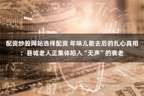配资炒股网站选择配资 年味儿散去后的扎心真相：县城老人正集体陷入“无声”的衰老