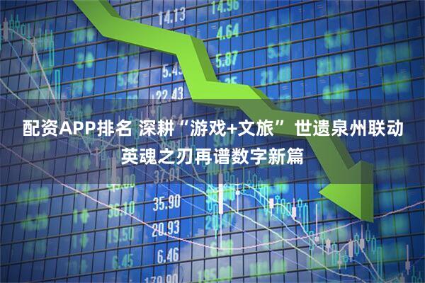 配资APP排名 深耕“游戏+文旅” 世遗泉州联动英魂之刃再谱数字新篇