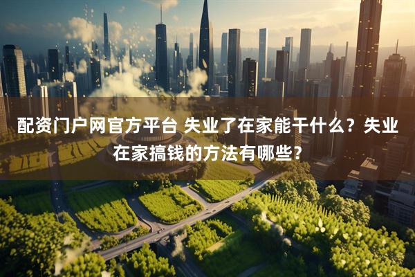 配资门户网官方平台 失业了在家能干什么？失业在家搞钱的方法有哪些？