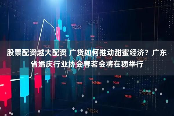 股票配资越大配资 广货如何推动甜蜜经济？广东省婚庆行业协会春茗会将在穗举行
